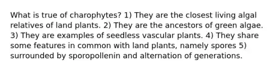 What is true of charophytes? 1) They are the closest living algal relatives of land plants. 2) They are the ancestors of green algae. 3) They are examples of seedless vascular plants. 4) They share some features in common with land plants, namely spores 5) surrounded by sporopollenin and alternation of generations.