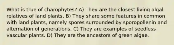 What is true of charophytes? A) They are the closest living algal relatives of land plants. B) They share some features in common with land plants, namely spores surrounded by sporopollenin and alternation of generations. C) They are examples of seedless vascular plants. D) They are the ancestors of green algae.