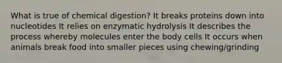 What is true of chemical digestion? It breaks proteins down into nucleotides It relies on enzymatic hydrolysis It describes the process whereby molecules enter the body cells It occurs when animals break food into smaller pieces using chewing/grinding