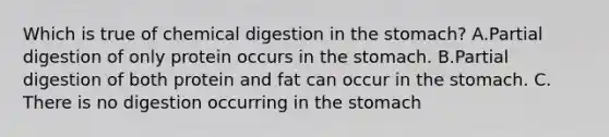 Which is true of chemical digestion in <a href='https://www.questionai.com/knowledge/kLccSGjkt8-the-stomach' class='anchor-knowledge'>the stomach</a>? A.Partial digestion of only protein occurs in the stomach. B.Partial digestion of both protein and fat can occur in the stomach. C. There is no digestion occurring in the stomach