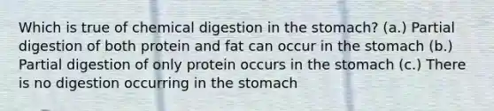 Which is true of chemical digestion in the stomach? (a.) Partial digestion of both protein and fat can occur in the stomach (b.) Partial digestion of only protein occurs in the stomach (c.) There is no digestion occurring in the stomach