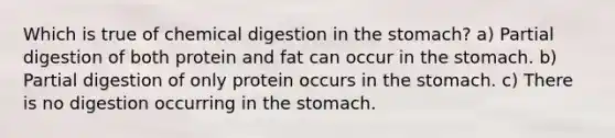 Which is true of chemical digestion in <a href='https://www.questionai.com/knowledge/kLccSGjkt8-the-stomach' class='anchor-knowledge'>the stomach</a>? a) Partial digestion of both protein and fat can occur in the stomach. b) Partial digestion of only protein occurs in the stomach. c) There is no digestion occurring in the stomach.