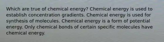 Which are true of chemical energy? Chemical energy is used to establish concentration gradients. Chemical energy is used for synthesis of molecules. Chemical energy is a form of potential energy. Only chemical bonds of certain specific molecules have chemical energy.