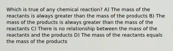 Which is true of any chemical reaction? A) The mass of the reactants is always <a href='https://www.questionai.com/knowledge/ktgHnBD4o3-greater-than' class='anchor-knowledge'>greater than</a> the mass of the products B) The mass of the products is always greater than the mass of the reactants C) There is no relationship between the mass of the reactants and the products D) The mass of the reactants equals the mass of the products