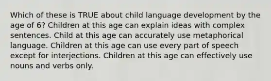 Which of these is TRUE about child language development by the age of 6? Children at this age can explain ideas with complex sentences. Child at this age can accurately use metaphorical language. Children at this age can use every part of speech except for interjections. Children at this age can effectively use nouns and verbs only.