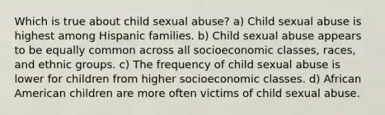 Which is true about child sexual abuse? a) Child sexual abuse is highest among Hispanic families. b) Child sexual abuse appears to be equally common across all socioeconomic classes, races, and ethnic groups. c) The frequency of child sexual abuse is lower for children from higher socioeconomic classes. d) African American children are more often victims of child sexual abuse.