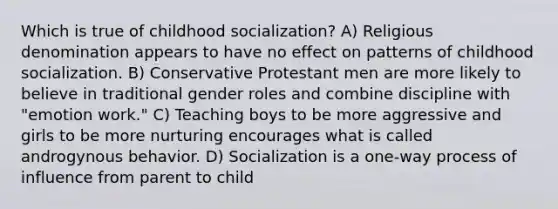 Which is true of childhood socialization? A) Religious denomination appears to have no effect on patterns of childhood socialization. B) Conservative Protestant men are more likely to believe in traditional gender roles and combine discipline with "emotion work." C) Teaching boys to be more aggressive and girls to be more nurturing encourages what is called androgynous behavior. D) Socialization is a one-way process of influence from parent to child