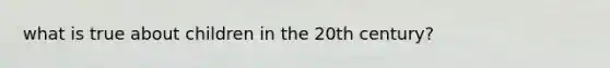 what is true about children in the 20th century?