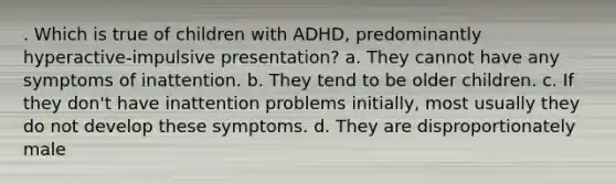 . Which is true of children with ADHD, predominantly hyperactive-impulsive presentation? a. They cannot have any symptoms of inattention. b. They tend to be older children. c. If they don't have inattention problems initially, most usually they do not develop these symptoms. d. They are disproportionately male