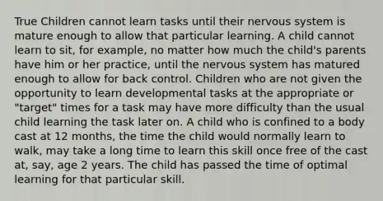 True Children cannot learn tasks until their nervous system is mature enough to allow that particular learning. A child cannot learn to sit, for example, no matter how much the child's parents have him or her practice, until the nervous system has matured enough to allow for back control. Children who are not given the opportunity to learn developmental tasks at the appropriate or "target" times for a task may have more difficulty than the usual child learning the task later on. A child who is confined to a body cast at 12 months, the time the child would normally learn to walk, may take a long time to learn this skill once free of the cast at, say, age 2 years. The child has passed the time of optimal learning for that particular skill.