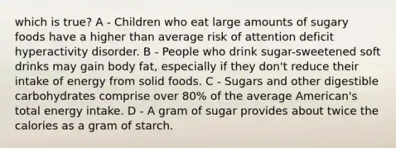 which is true? A - Children who eat large amounts of sugary foods have a higher than average risk of attention deficit hyperactivity disorder. B - People who drink sugar-sweetened soft drinks may gain body fat, especially if they don't reduce their intake of energy from solid foods. C - Sugars and other digestible carbohydrates comprise over 80% of the average American's total energy intake. D - A gram of sugar provides about twice the calories as a gram of starch.