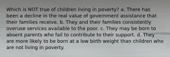 Which is NOT true of children living in poverty? a. There has been a decline in the real value of government assistance that their families receive. b. They and their families consistently overuse services available to the poor. c. They may be born to absent parents who fail to contribute to their support. d. They are more likely to be born at a low birth weight than children who are not living in poverty.