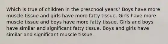 Which is true of children in the preschool years? Boys have more muscle tissue and girls have more fatty tissue. Girls have more muscle tissue and boys have more fatty tissue. Girls and boys have similar and significant fatty tissue. Boys and girls have similar and significant muscle tissue.