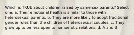 Which is TRUE about children raised by same-sex parents? Select one: a. Their emotional health is similar to those with heterosexual parents. b. They are more likely to adopt traditional gender roles than the children of heterosexual couples. c. They grow up to be less open to homoerotic relations. d. A and B