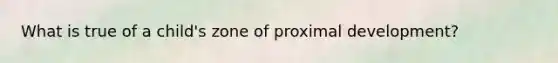What is true of a child's zone of proximal development?