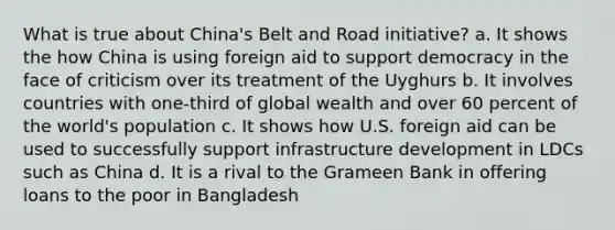 What is true about China's Belt and Road initiative? a. It shows the how China is using foreign aid to support democracy in the face of criticism over its treatment of the Uyghurs b. It involves countries with one-third of global wealth and over 60 percent of the world's population c. It shows how U.S. foreign aid can be used to successfully support infrastructure development in LDCs such as China d. It is a rival to the Grameen Bank in offering loans to the poor in Bangladesh