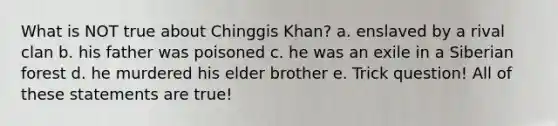 What is NOT true about Chinggis Khan? a. enslaved by a rival clan b. his father was poisoned c. he was an exile in a Siberian forest d. he murdered his elder brother e. Trick question! All of these statements are true!