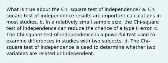 What is true about the Chi-square test of independence? a. Chi-square test of independence results are important calculations in most studies. b. In a relatively small sample size, the Chi-square test of independence can reduce the chance of a type II error. c. The Chi-square test of independence is a powerful test used to examine differences in studies with two subjects. d. The Chi-square test of independence is used to determine whether two variables are related or independent.