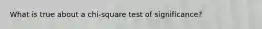 What is true about a chi-square test of significance?