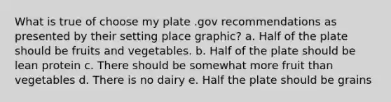 What is true of choose my plate .gov recommendations as presented by their setting place graphic? a. Half of the plate should be fruits and vegetables. b. Half of the plate should be lean protein c. There should be somewhat more fruit than vegetables d. There is no dairy e. Half the plate should be grains