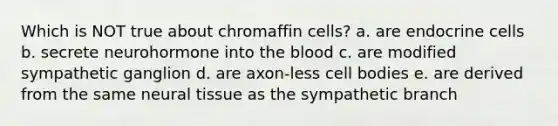 Which is NOT true about chromaffin cells? a. are endocrine cells b. secrete neurohormone into the blood c. are modified sympathetic ganglion d. are axon-less cell bodies e. are derived from the same neural tissue as the sympathetic branch