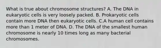 What is true about chromosome structures? A. The DNA in eukaryotic cells is very loosely packed. B. Prokaryotic cells contain more DNA then eukaryotic cells. C.A human cell contains more than 1 meter of DNA. D. The DNA of the smallest human chromosome is nearly 10 times long as many bacterial chromosomes.