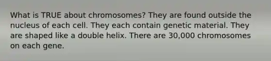 What is TRUE about chromosomes? They are found outside the nucleus of each cell. They each contain genetic material. They are shaped like a double helix. There are 30,000 chromosomes on each gene.