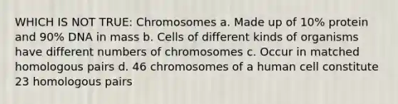 WHICH IS NOT TRUE: Chromosomes a. Made up of 10% protein and 90% DNA in mass b. Cells of different kinds of organisms have different numbers of chromosomes c. Occur in matched homologous pairs d. 46 chromosomes of a human cell constitute 23 homologous pairs