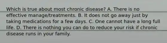 Which is true about most chronic disease? A. There is no effective manage/treatments. B. It does not go away just by taking medications for a few days. C. One cannot have a long full life. D. There is nothing you can do to reduce your risk if chronic disease runs in your family.