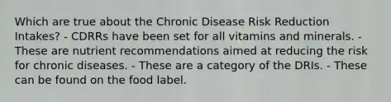 Which are true about the Chronic Disease Risk Reduction Intakes? - CDRRs have been set for all vitamins and minerals. - These are nutrient recommendations aimed at reducing the risk for chronic diseases. - These are a category of the DRIs. - These can be found on the food label.