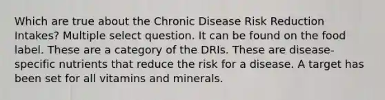 Which are true about the Chronic Disease Risk Reduction Intakes? Multiple select question. It can be found on the food label. These are a category of the DRIs. These are disease-specific nutrients that reduce the risk for a disease. A target has been set for all vitamins and minerals.