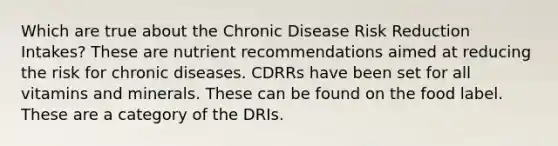 Which are true about the Chronic Disease Risk Reduction Intakes? These are nutrient recommendations aimed at reducing the risk for chronic diseases. CDRRs have been set for all vitamins and minerals. These can be found on the food label. These are a category of the DRIs.