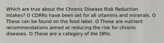 Which are true about the Chronic Disease Risk Reduction Intakes? O CDRRs have been set for all vitamins and minerals. O These can be found on the food label. O These are nutrient recommendations aimed at reducing the risk for chronic diseases. O These are a category of the DRIs.