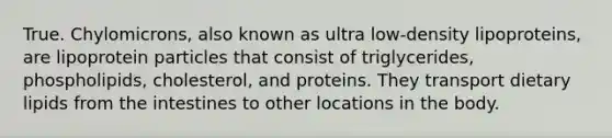 True. Chylomicrons, also known as ultra low-density lipoproteins, are lipoprotein particles that consist of triglycerides, phospholipids, cholesterol, and proteins. They transport dietary lipids from the intestines to other locations in the body.