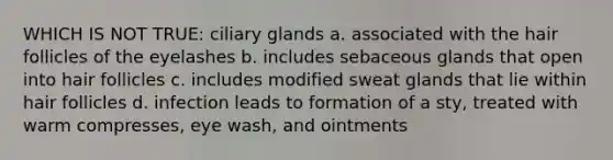 WHICH IS NOT TRUE: ciliary glands a. associated with the hair follicles of the eyelashes b. includes sebaceous glands that open into hair follicles c. includes modified sweat glands that lie within hair follicles d. infection leads to formation of a sty, treated with warm compresses, eye wash, and ointments