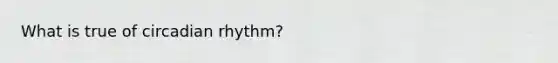 What is true of circadian rhythm?