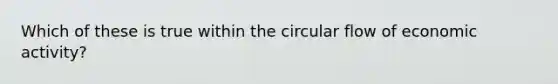 Which of these is true within the circular flow of economic activity?