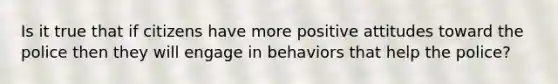 Is it true that if citizens have more positive attitudes toward the police then they will engage in behaviors that help the police?