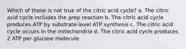 Which of these is not true of the citric acid cycle? a. The citric acid cycle includes the prep reaction b. The citric acid cycle produces ATP by substrate-level ATP synthesis c. The citric acid cycle occurs in the mitochondria d. The citric acid cycle produces 2 ATP per glucose molecule