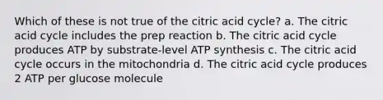 Which of these is not true of the citric acid cycle? a. The citric acid cycle includes the prep reaction b. The citric acid cycle produces ATP by substrate-level <a href='https://www.questionai.com/knowledge/kx3XpCJrFz-atp-synthesis' class='anchor-knowledge'>atp synthesis</a> c. The citric acid cycle occurs in the mitochondria d. The citric acid cycle produces 2 ATP per glucose molecule