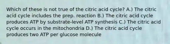 Which of these is not true of the citric acid cycle? A.) The citric acid cycle includes the prep. reaction B.) The citric acid cycle produces ATP by substrate-level ATP synthesis C.) The citric acid cycle occurs in the mitochondria D.) The citric acid cycle produces two ATP per glucose molecule