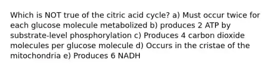 Which is NOT true of the citric acid cycle? a) Must occur twice for each glucose molecule metabolized b) produces 2 ATP by substrate-level phosphorylation c) Produces 4 carbon dioxide molecules per glucose molecule d) Occurs in the cristae of the mitochondria e) Produces 6 NADH