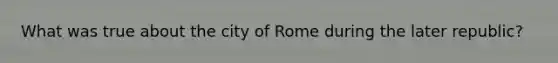 What was true about the city of Rome during the later republic?