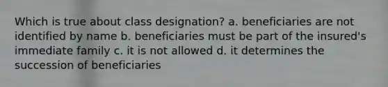 Which is true about class designation? a. beneficiaries are not identified by name b. beneficiaries must be part of the insured's immediate family c. it is not allowed d. it determines the succession of beneficiaries