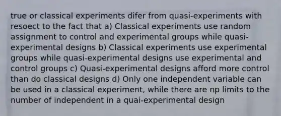 true or classical experiments difer from quasi-experiments with resoect to the fact that a) Classical experiments use random assignment to control and experimental groups while quasi-experimental designs b) Classical experiments use experimental groups while quasi-experimental designs use experimental and control groups c) Quasi-experimental designs afford more control than do classical designs d) Only one independent variable can be used in a classical experiment, while there are np limits to the number of independent in a quai-experimental design