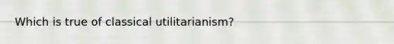 Which is true of classical utilitarianism?