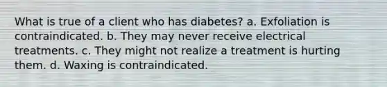 What is true of a client who has diabetes? a. Exfoliation is contraindicated. b. They may never receive electrical treatments. c. They might not realize a treatment is hurting them. d. Waxing is contraindicated.