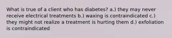 What is true of a client who has diabetes? a.) they may never receive electrical treatments b.) waxing is contraindicated c.) they might not realize a treatment is hurting them d.) exfoliation is contraindicated