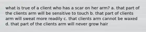 what is true of a client who has a scar on her arm? a. that part of the clients arm will be sensitive to touch b. that part of clients arm will sweat more readily c. that clients arm cannot be waxed d. that part of the clients arm will never grow hair