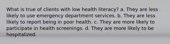 What is true of clients with low health literacy? a. They are less likely to use emergency department services. b. They are less likely to report being in poor health. c. They are more likely to participate in health screenings. d. They are more likely to be hospitalized.